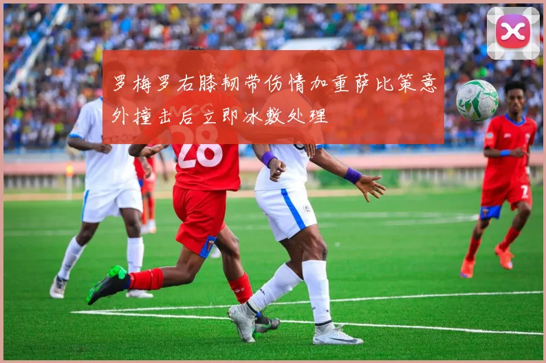 罗梅罗右膝韧带伤情加重萨比策意外撞击后立即冰敷处理