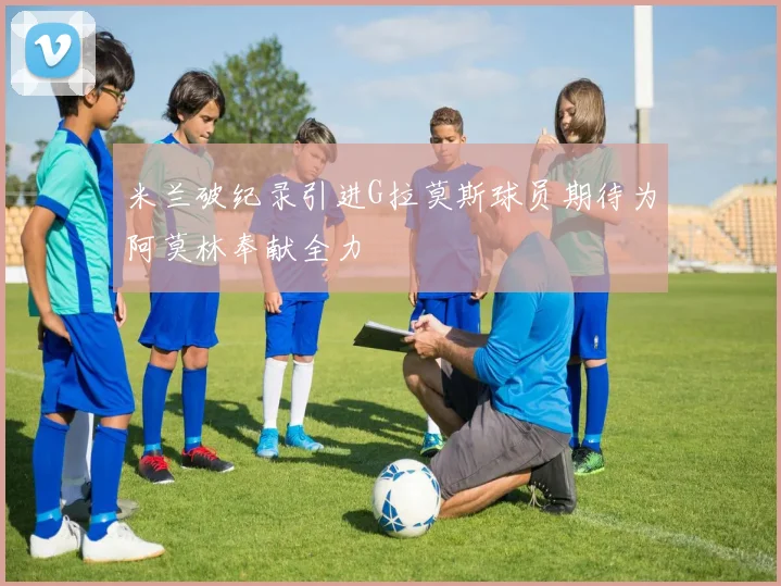 米兰破纪录引进G拉莫斯球员期待为阿莫林奉献全力