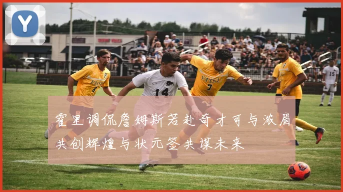 霍里调侃詹姆斯若赴奇才可与浓眉共创辉煌与状元签共谋未来