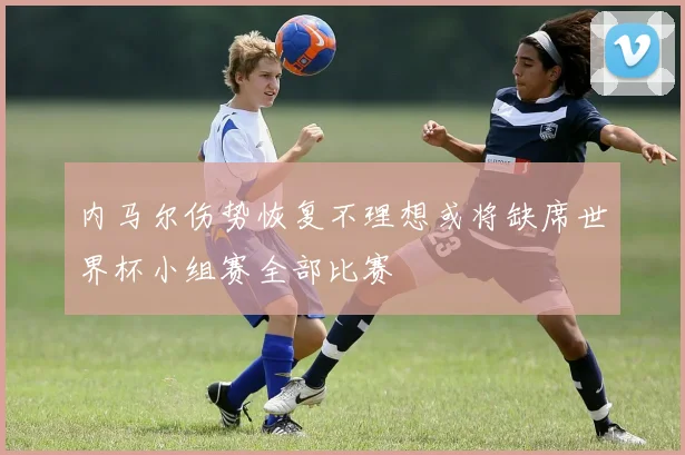 内马尔伤势恢复不理想或将缺席世界杯小组赛全部比赛