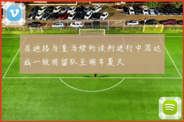 吕迪格与皇马续约谈判进行中若达成一致将留队至明年夏天