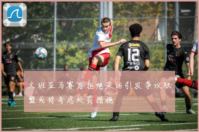 文班亚马赛后拒绝采访引发争议联盟或将考虑处罚措施