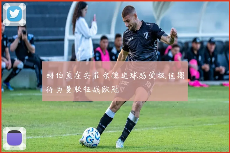 姆伯莫在安菲尔德进球感受极佳期待为曼联征战欧冠