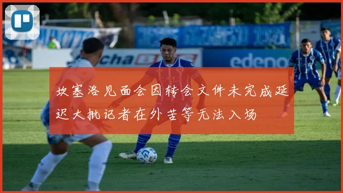 坎塞洛见面会因转会文件未完成延迟大批记者在外苦等无法入场