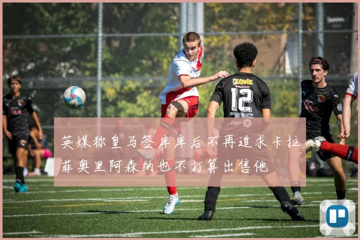 英媒称皇马签库库后不再追求卡拉菲奥里阿森纳也不打算出售他