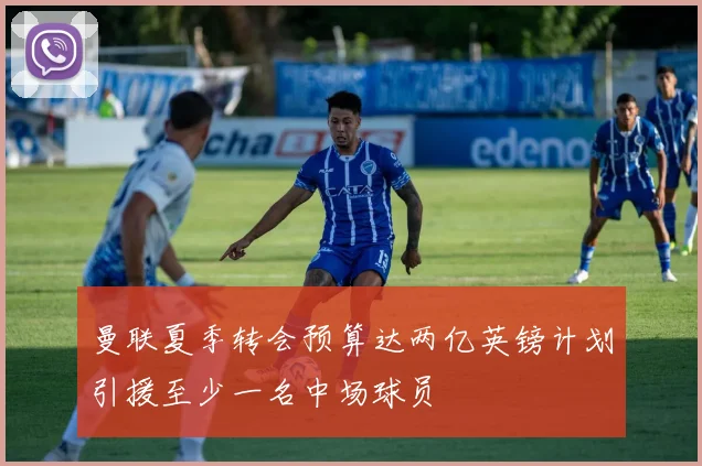 曼联夏季转会预算达两亿英镑计划引援至少一名中场球员