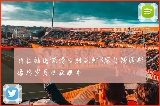 特拉福德深情告别瓜帅B席与斯通斯感恩岁月收获颇丰