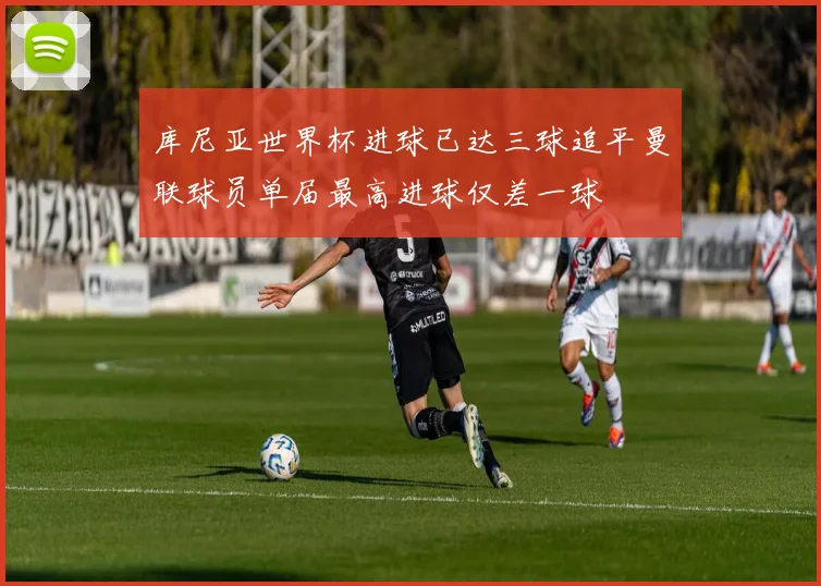 库尼亚世界杯进球已达三球追平曼联球员单届最高进球仅差一球