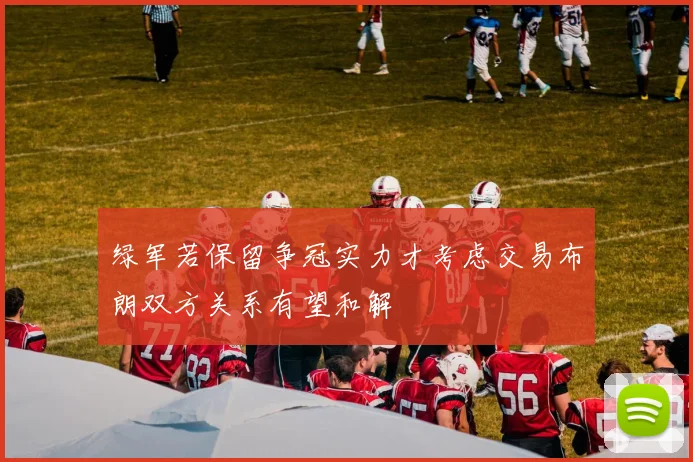 绿军若保留争冠实力才考虑交易布朗双方关系有望和解