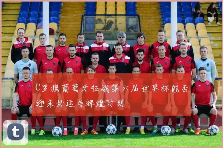 C罗携葡萄牙征战第六届世界杯能否迎来好运与辉煌时刻