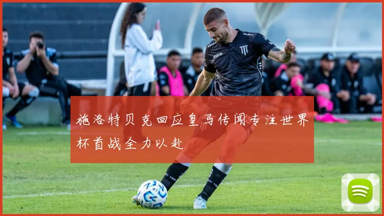 施洛特贝克回应皇马传闻专注世界杯首战全力以赴