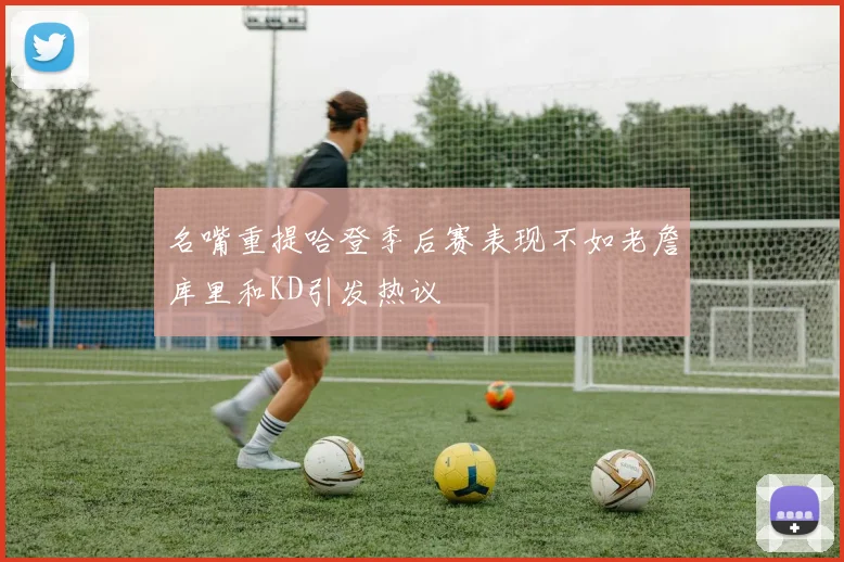 名嘴重提哈登季后赛表现不如老詹库里和KD引发热议