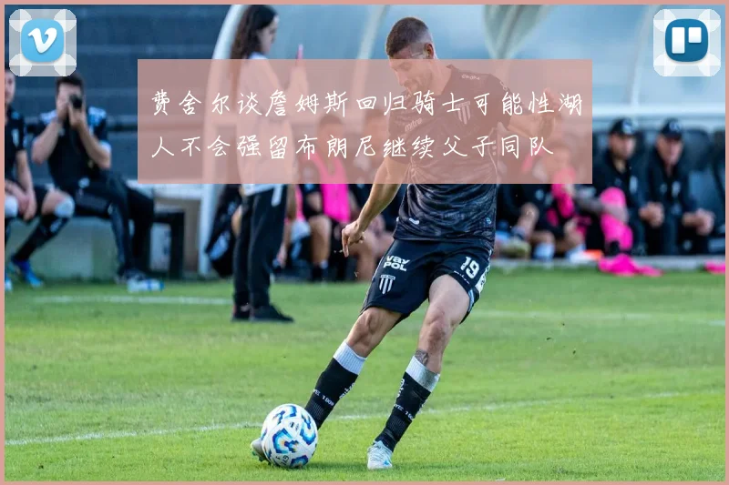 费舍尔谈詹姆斯回归骑士可能性湖人不会强留布朗尼继续父子同队