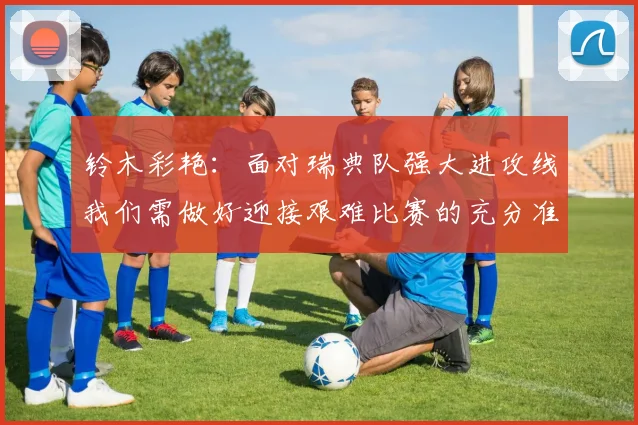 铃木彩艳：面对瑞典队强大进攻线我们需做好迎接艰难比赛的充分准备