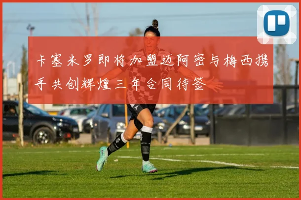 卡塞米罗即将加盟迈阿密与梅西携手共创辉煌三年合同待签