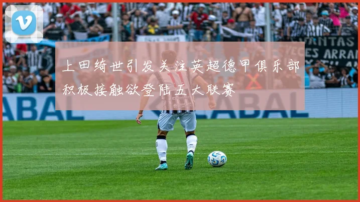 上田绮世引发关注英超德甲俱乐部积极接触欲登陆五大联赛