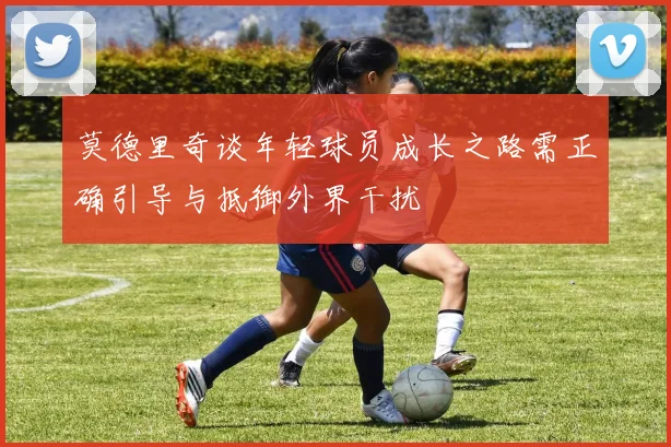 莫德里奇谈年轻球员成长之路需正确引导与抵御外界干扰