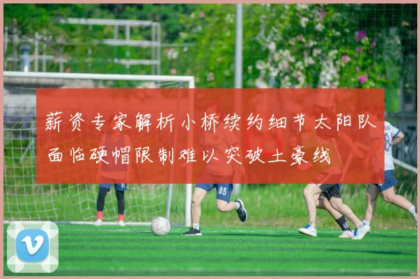 薪资专家解析小桥续约细节太阳队面临硬帽限制难以突破土豪线