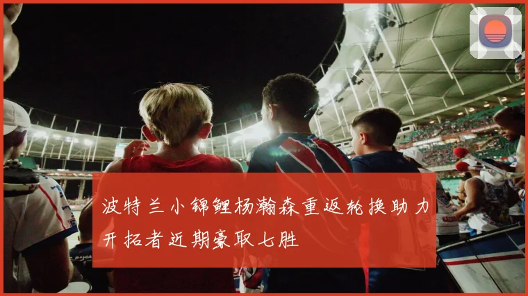 波特兰小锦鲤杨瀚森重返轮换助力开拓者近期豪取七胜