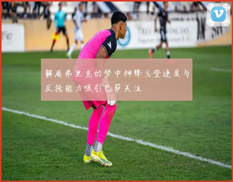 解局弗里克的梦中神锋戈登速度与反抢能力吸引巴萨关注