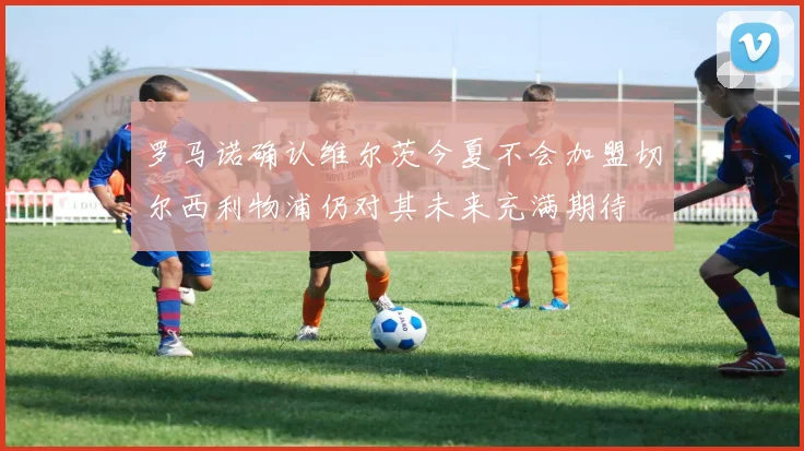 罗马诺确认维尔茨今夏不会加盟切尔西利物浦仍对其未来充满期待