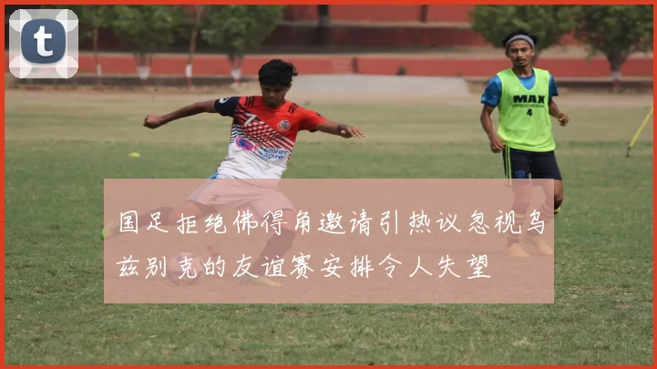 国足拒绝佛得角邀请引热议忽视乌兹别克的友谊赛安排令人失望
