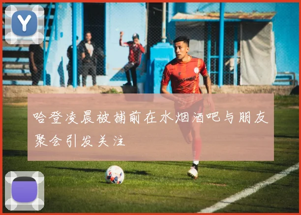 哈登凌晨被捕前在水烟酒吧与朋友聚会引发关注