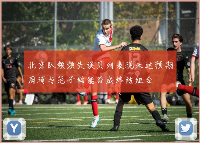 北京队频频失误贝利表现未达预期周琦与范子铭能否成终结组合