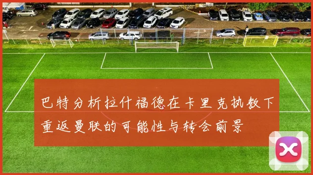 巴特分析拉什福德在卡里克执教下重返曼联的可能性与转会前景